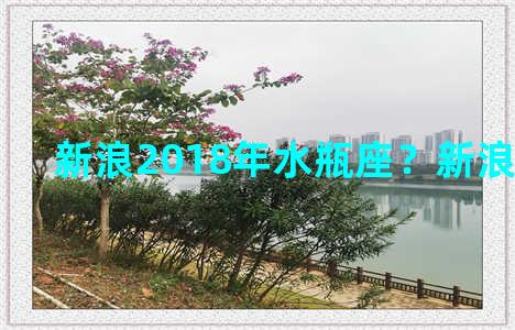 新浪2018年水瓶座？新浪 水瓶座